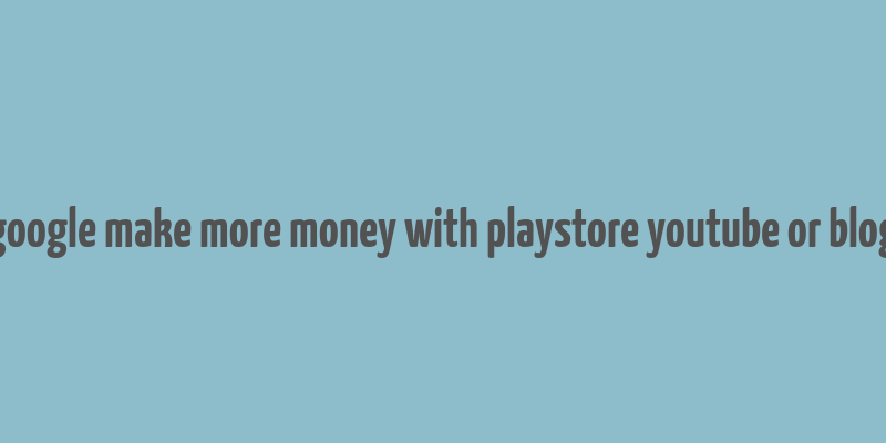 google make more money with playstore youtube or blog