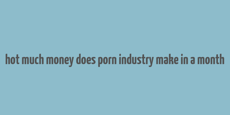 hot much money does porn industry make in a month