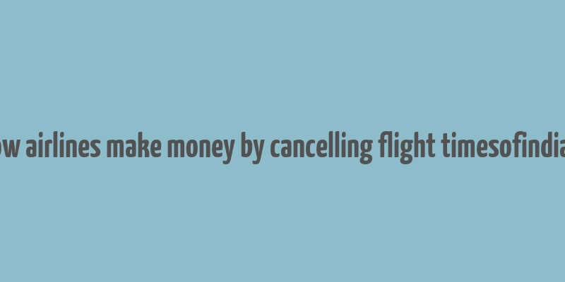 how airlines make money by cancelling flight timesofindia s