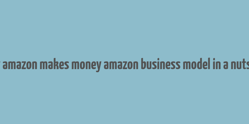 how amazon makes money amazon business model in a nutshell