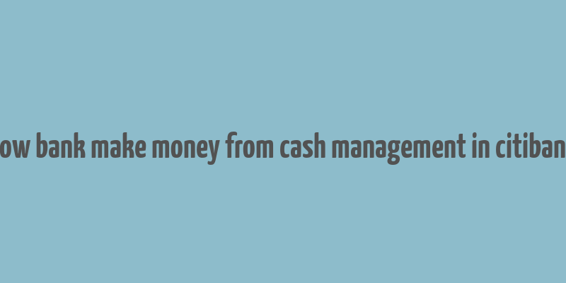 how bank make money from cash management in citibank