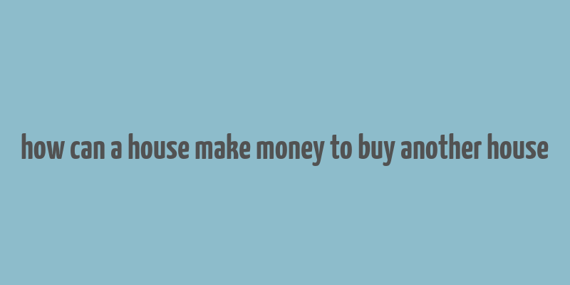 how can a house make money to buy another house