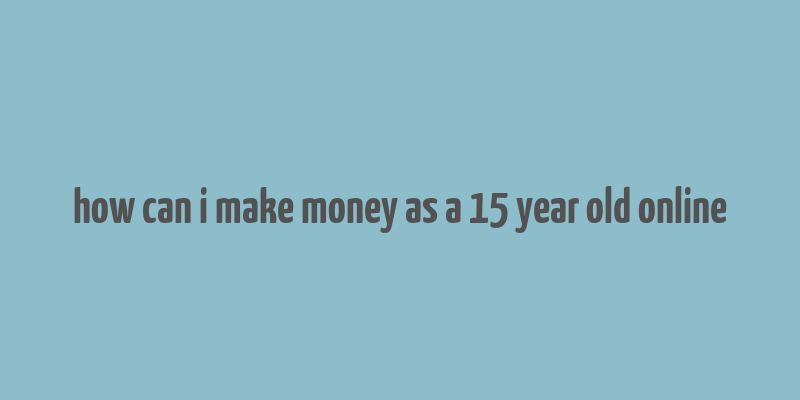 how can i make money as a 15 year old online