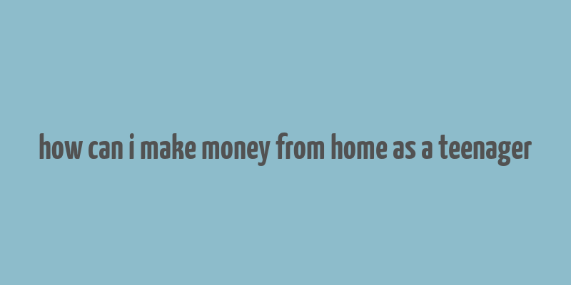 how can i make money from home as a teenager