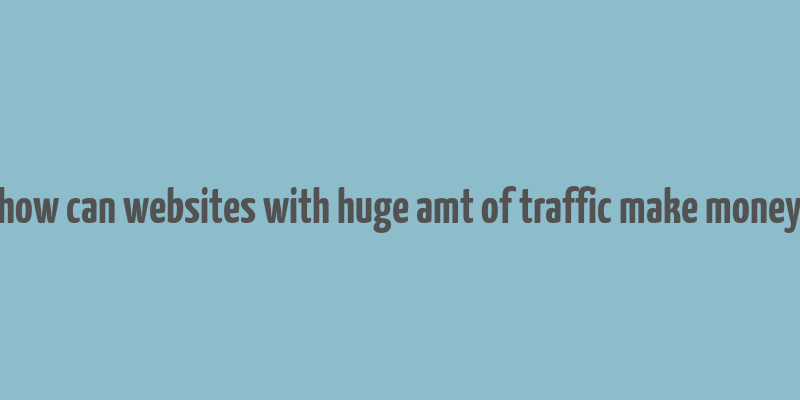 how can websites with huge amt of traffic make money