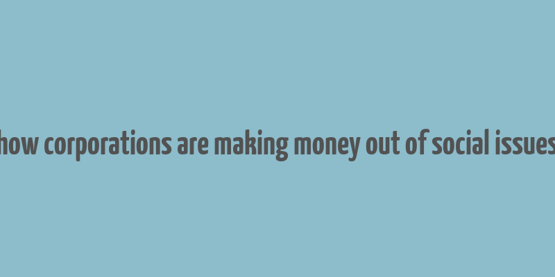 how corporations are making money out of social issues