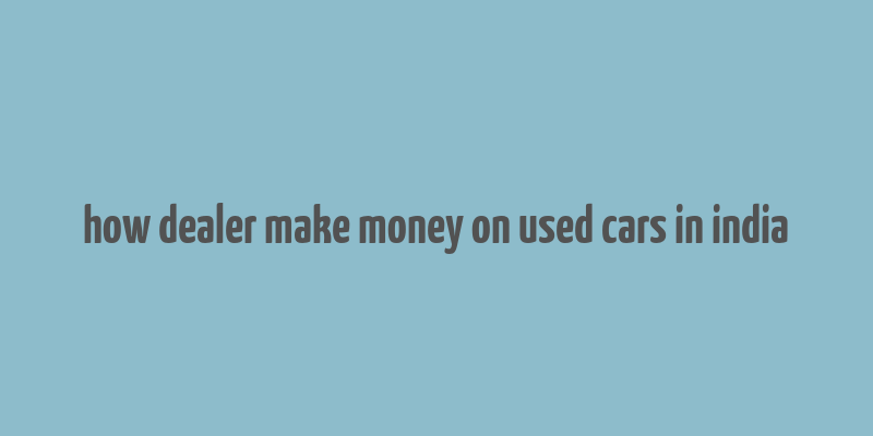 how dealer make money on used cars in india