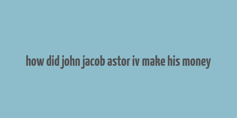 how did john jacob astor iv make his money