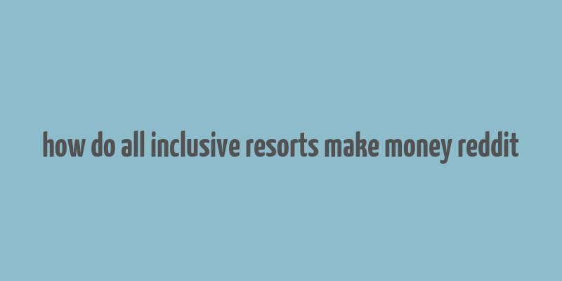 how do all inclusive resorts make money reddit