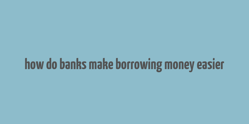 how do banks make borrowing money easier