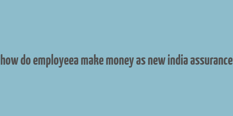 how do employeea make money as new india assurance