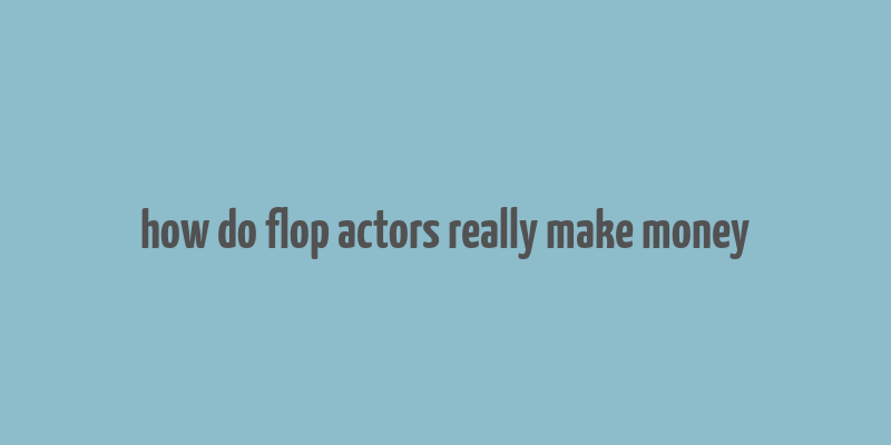 how do flop actors really make money