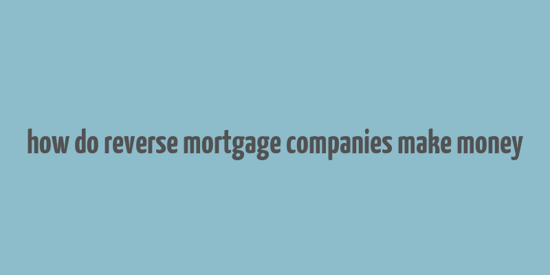 how do reverse mortgage companies make money