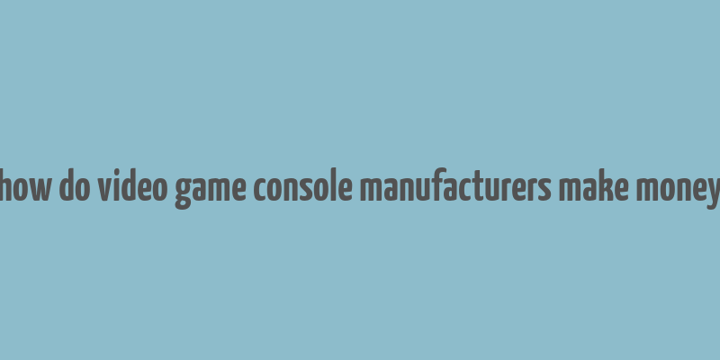 how do video game console manufacturers make money