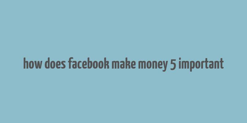 how does facebook make money 5 important