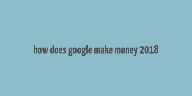 how does google make money 2018