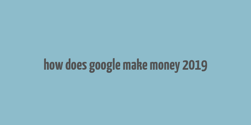 how does google make money 2019