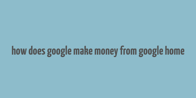 how does google make money from google home