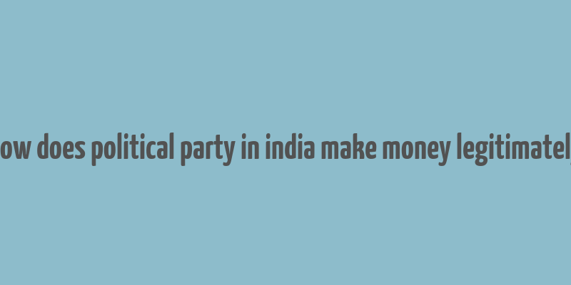 how does political party in india make money legitimately