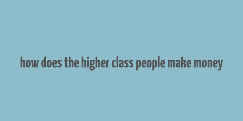 how does the higher class people make money