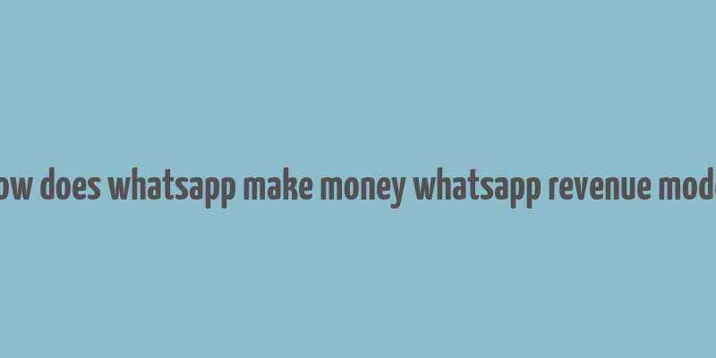 how does whatsapp make money whatsapp revenue model