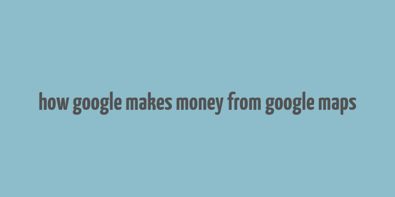 how google makes money from google maps