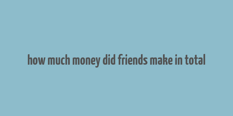 how much money did friends make in total