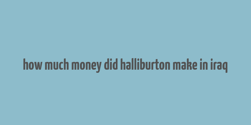 how much money did halliburton make in iraq