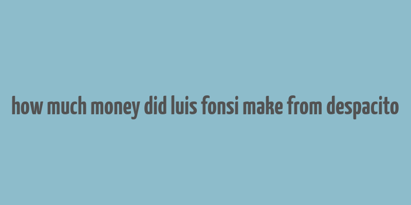 how much money did luis fonsi make from despacito