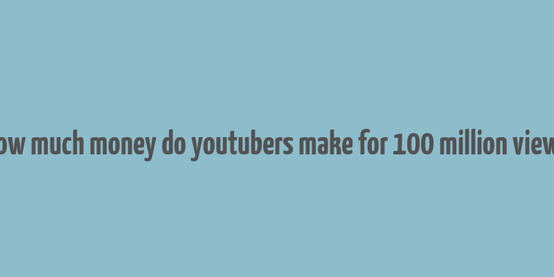 how much money do youtubers make for 100 million views