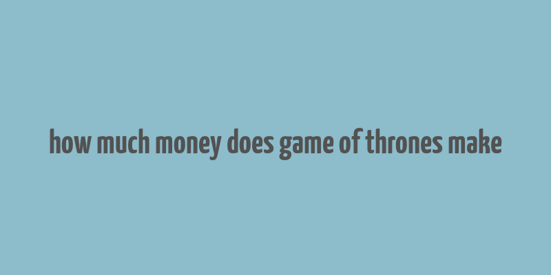 how much money does game of thrones make