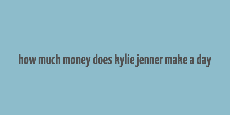 how much money does kylie jenner make a day