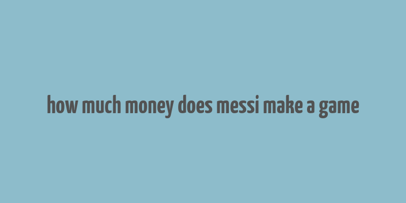 how much money does messi make a game