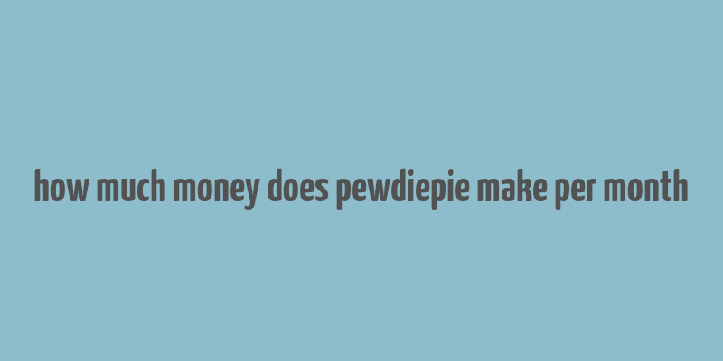 how much money does pewdiepie make per month