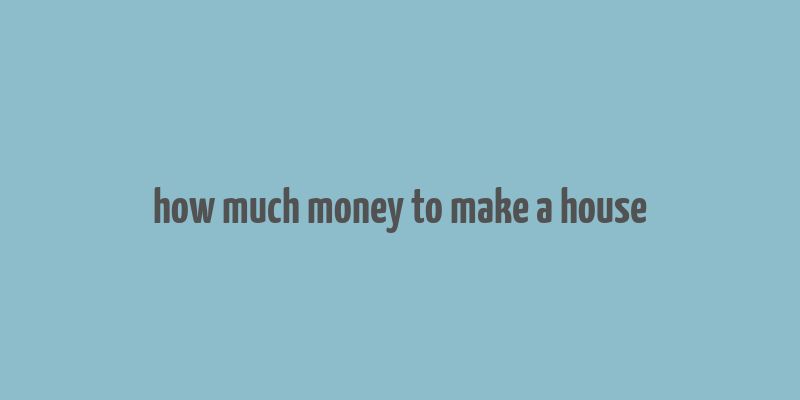 how much money to make a house