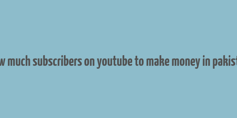 how much subscribers on youtube to make money in pakistan