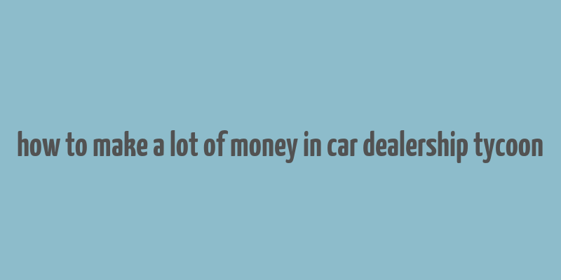 how to make a lot of money in car dealership tycoon