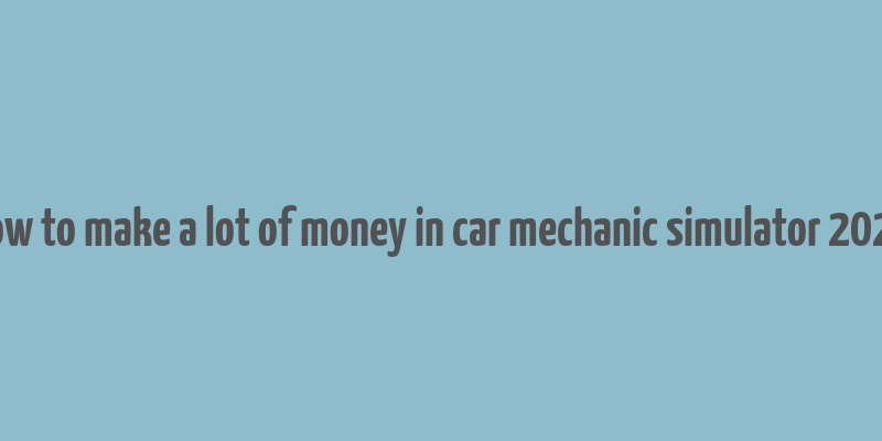 how to make a lot of money in car mechanic simulator 2021