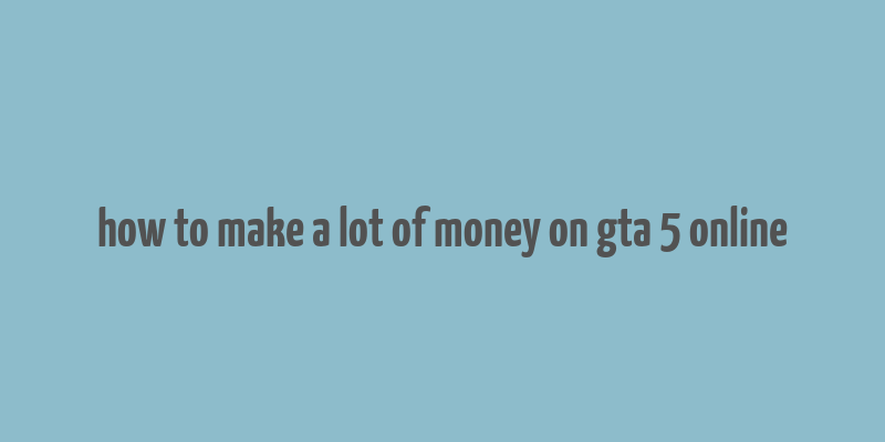 how to make a lot of money on gta 5 online