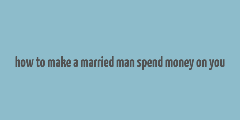 how to make a married man spend money on you