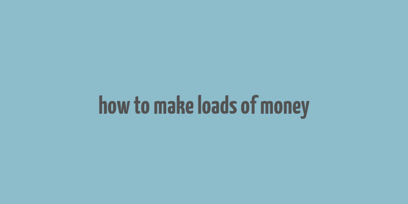 how to make loads of money