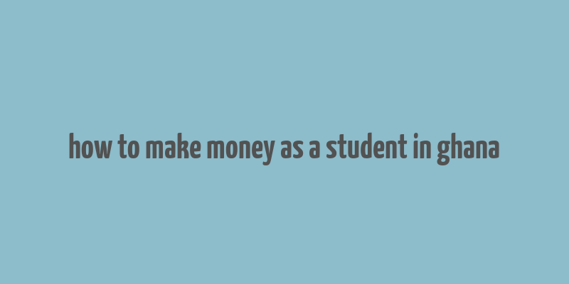 how to make money as a student in ghana