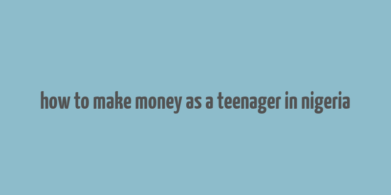 how to make money as a teenager in nigeria