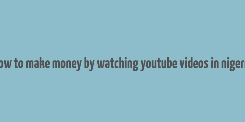 how to make money by watching youtube videos in nigeria