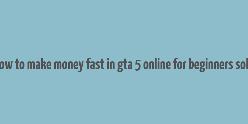 how to make money fast in gta 5 online for beginners solo