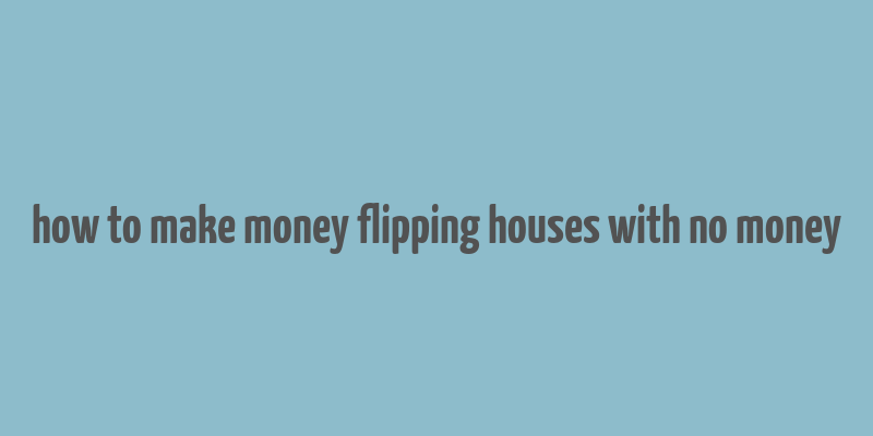 how to make money flipping houses with no money