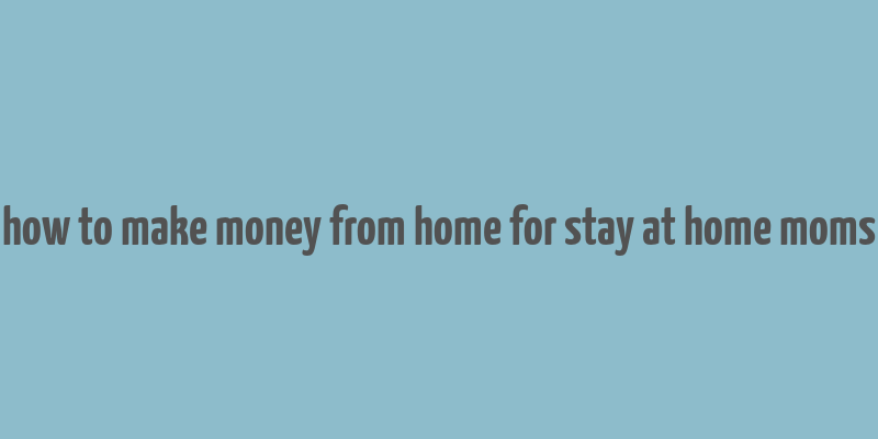 how to make money from home for stay at home moms