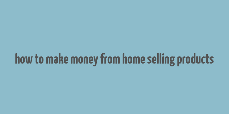 how to make money from home selling products