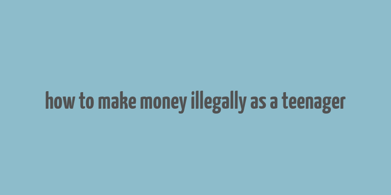 how to make money illegally as a teenager