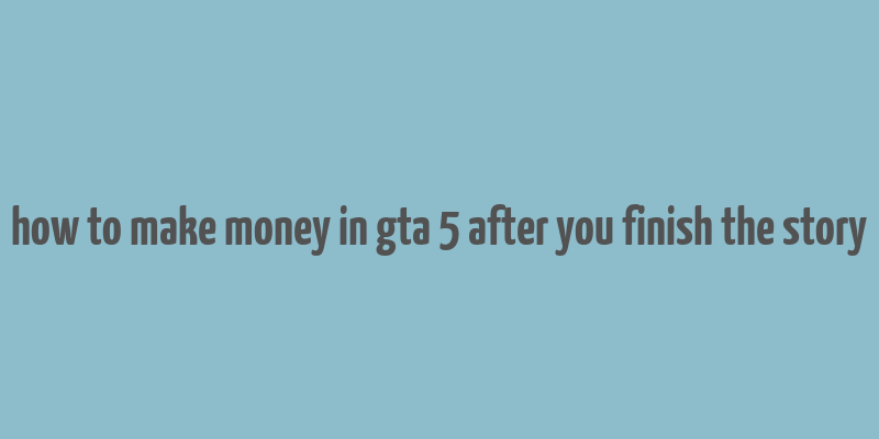 how to make money in gta 5 after you finish the story